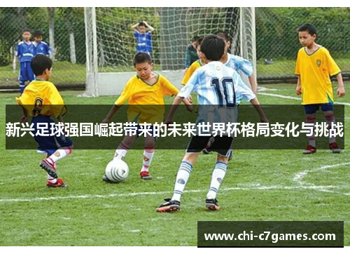 新兴足球强国崛起带来的未来世界杯格局变化与挑战 新兴足球强国崛起带来的未来世界杯格局变化与挑战