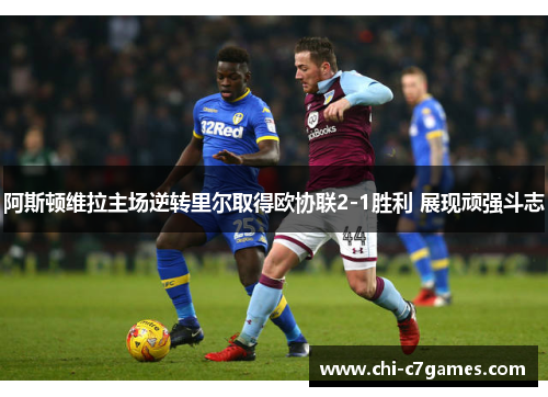 阿斯顿维拉主场逆转里尔取得欧协联2-1胜利 展现顽强斗志